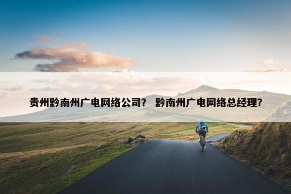 贵州黔南州广电网络公司？ 黔南州广电网络总经理？