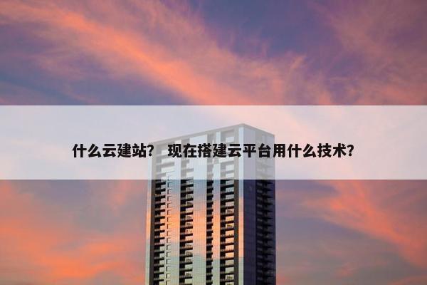 什么云建站？ 现在搭建云平台用什么技术？