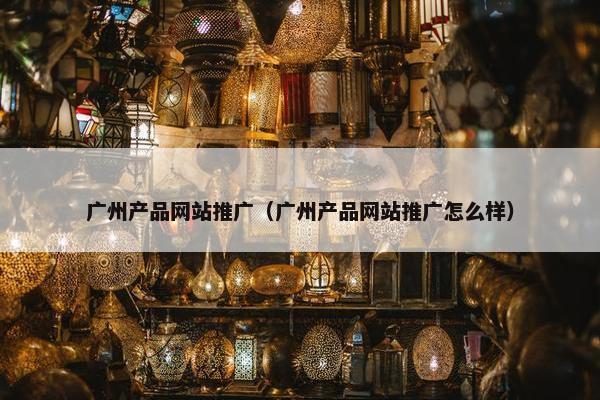 广州产品网站推广（广州产品网站推广怎么样）