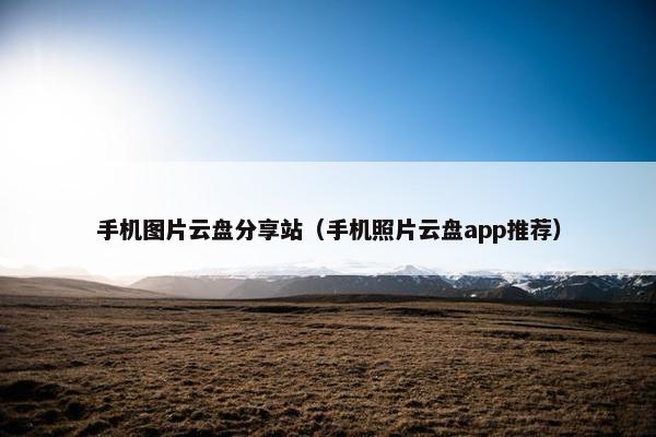 手机图片云盘分享站（手机照片云盘app推荐）