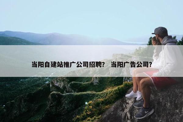 当阳自建站推广公司招聘？ 当阳广告公司？