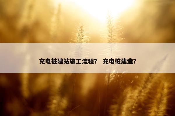 充电桩建站施工流程？ 充电桩建造？