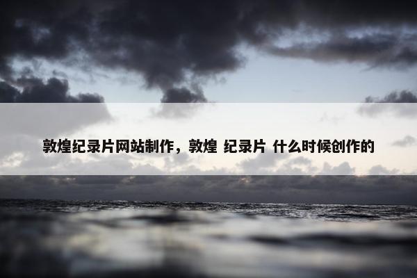 敦煌纪录片网站制作，敦煌 纪录片 什么时候创作的