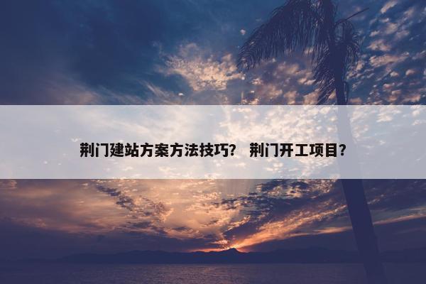 荆门建站方案方法技巧？ 荆门开工项目？