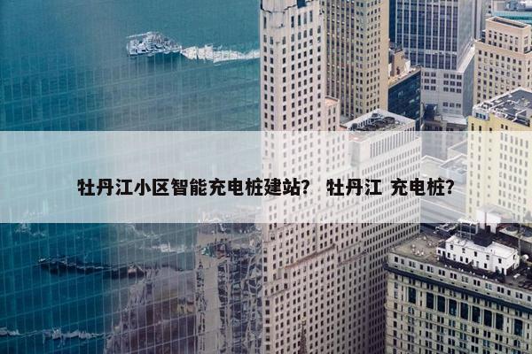 牡丹江小区智能充电桩建站？ 牡丹江 充电桩？
