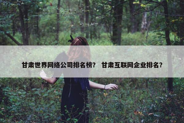 甘肃世界网络公司排名榜？ 甘肃互联网企业排名？