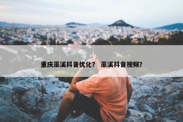 重庆巫溪抖音优化？ 巫溪抖音视频？