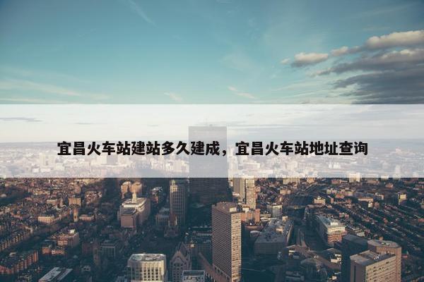 宜昌火车站建站多久建成，宜昌火车站地址查询