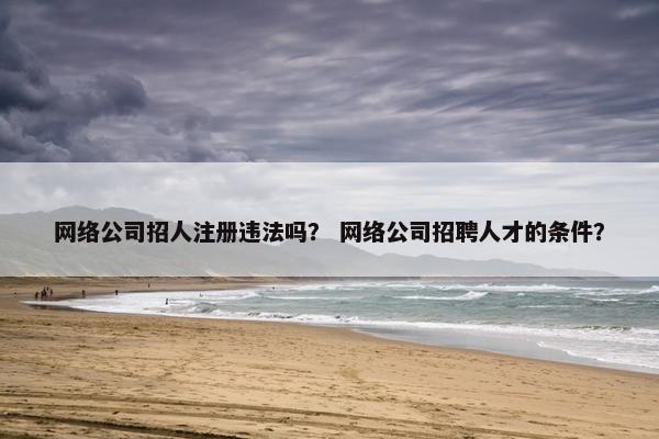 网络公司招人注册违法吗？ 网络公司招聘人才的条件？