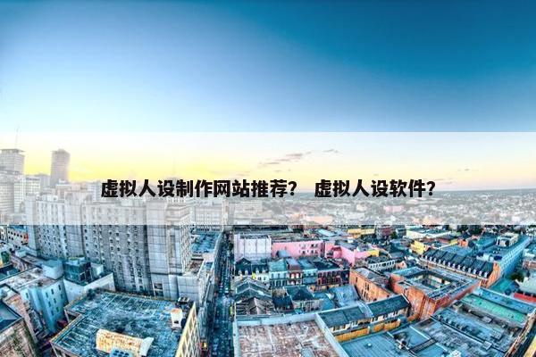 虚拟人设制作网站推荐？ 虚拟人设软件？
