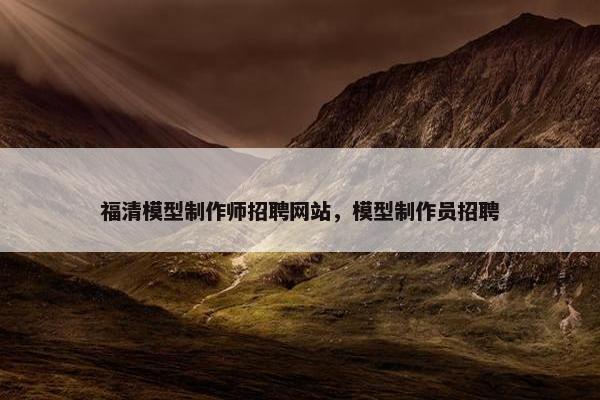 福清模型制作师招聘网站，模型制作员招聘