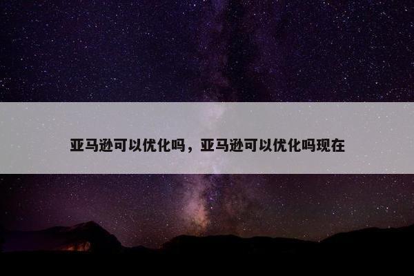 亚马逊可以优化吗，亚马逊可以优化吗现在