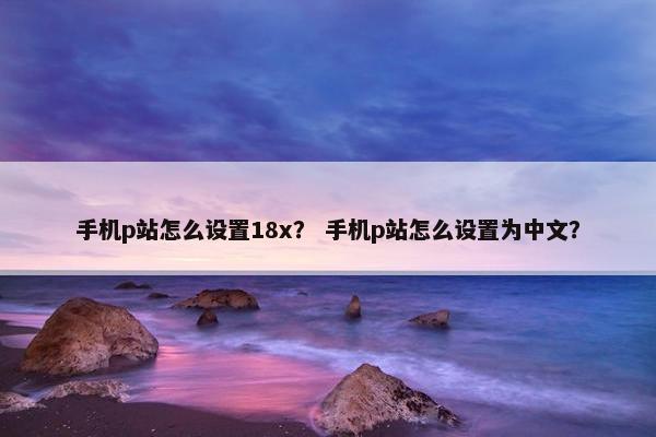 手机p站怎么设置18x？ 手机p站怎么设置为中文？