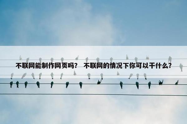 不联网能制作网页吗？ 不联网的情况下你可以干什么？