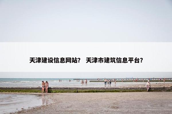 天津建设信息网站？ 天津市建筑信息平台？