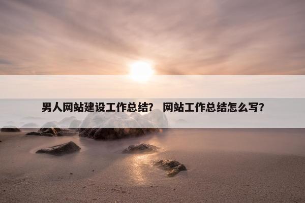 男人网站建设工作总结？ 网站工作总结怎么写？