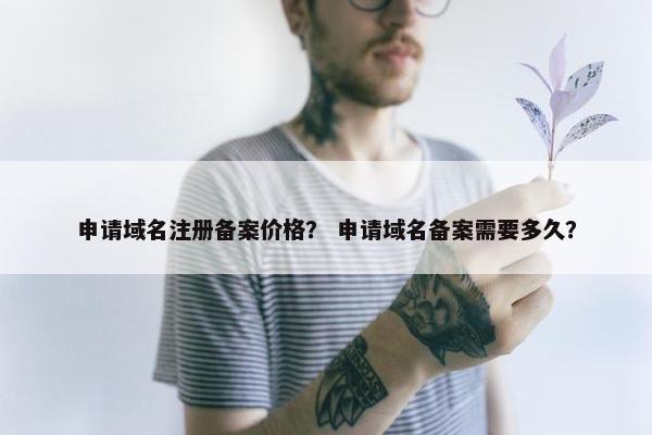 申请域名注册备案价格？ 申请域名备案需要多久？