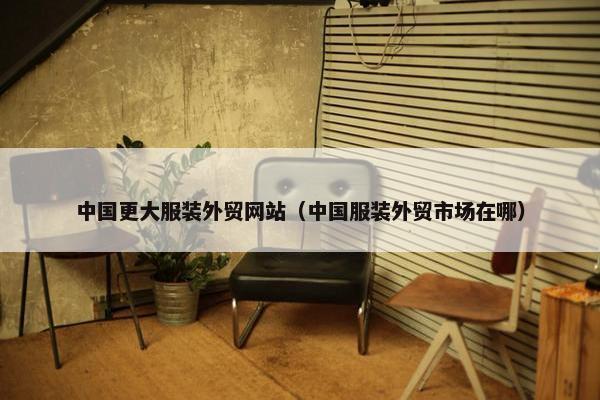 中国更大服装外贸网站（中国服装外贸市场在哪）