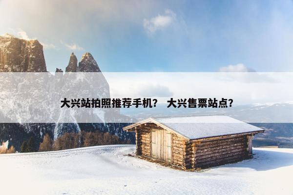 大兴站拍照推荐手机？ 大兴售票站点？
