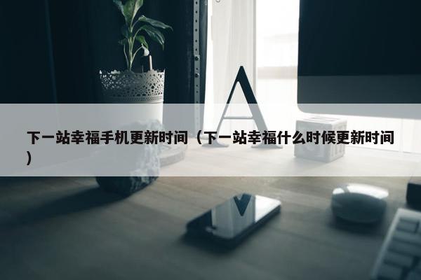 下一站幸福手机更新时间（下一站幸福什么时候更新时间）