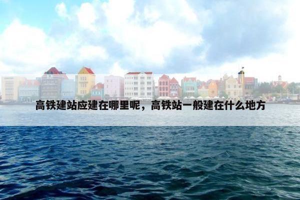 高铁建站应建在哪里呢，高铁站一般建在什么地方