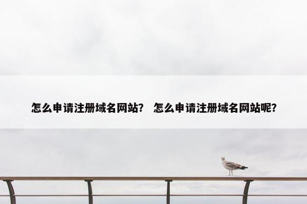 怎么申请注册域名网站？ 怎么申请注册域名网站呢？