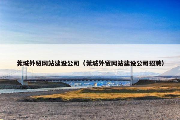 莞城外贸网站建设公司（莞城外贸网站建设公司招聘）