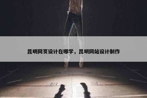 昆明网页设计在哪学，昆明网站设计制作