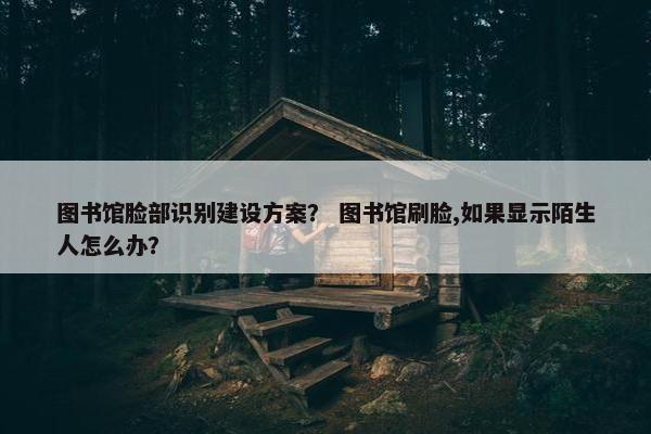 图书馆脸部识别建设方案？ 图书馆刷脸,如果显示陌生人怎么办？