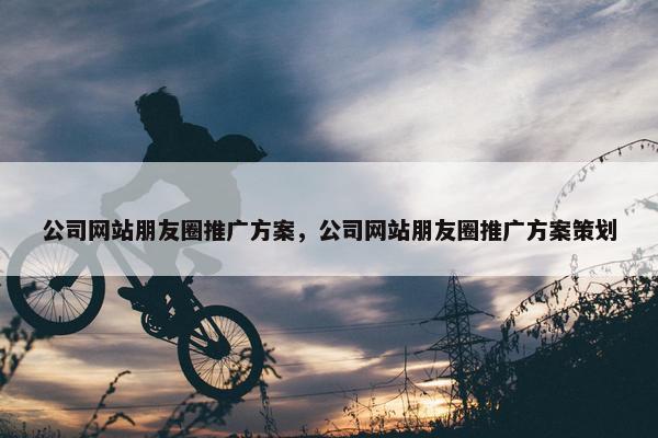 公司网站朋友圈推广方案，公司网站朋友圈推广方案策划