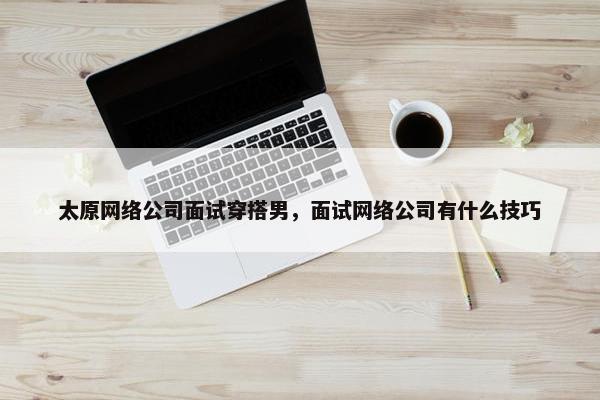 太原网络公司面试穿搭男，面试网络公司有什么技巧