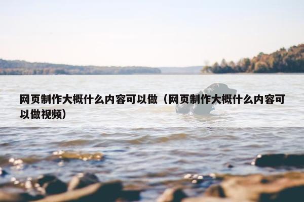 网页制作大概什么内容可以做（网页制作大概什么内容可以做视频）