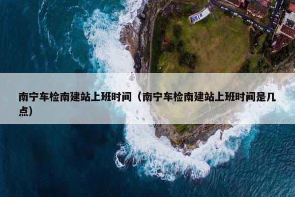 南宁车检南建站上班时间（南宁车检南建站上班时间是几点）