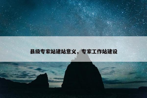 县级专家站建站意义，专家工作站建设