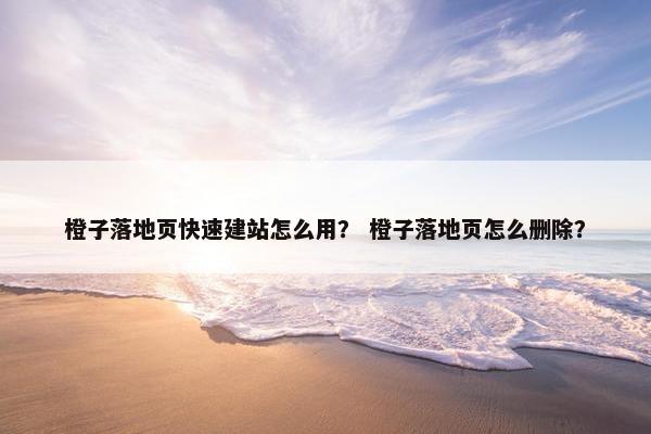 橙子落地页快速建站怎么用？ 橙子落地页怎么删除？