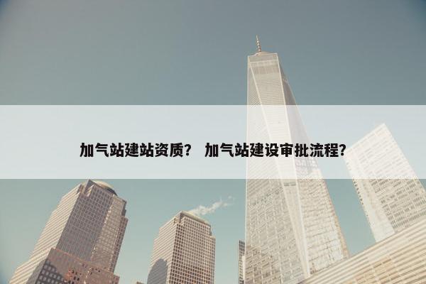 加气站建站资质？ 加气站建设审批流程？