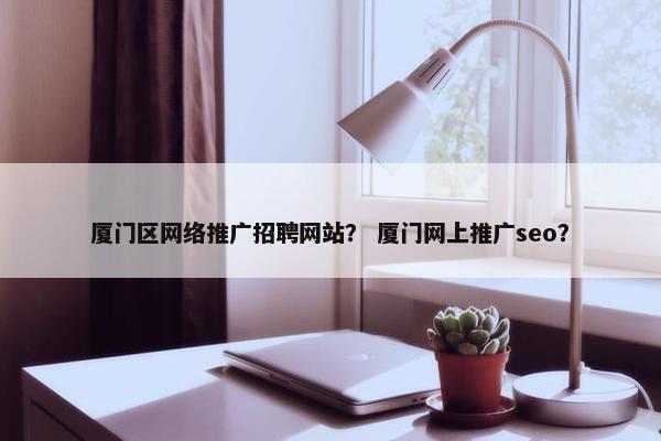 厦门区网络推广招聘网站？ 厦门网上推广seo？