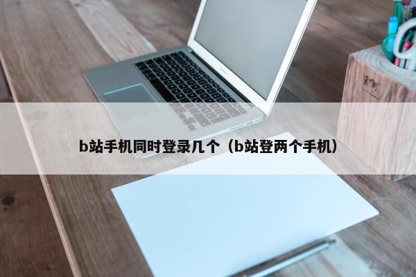 b站手机同时登录几个（b站登两个手机）