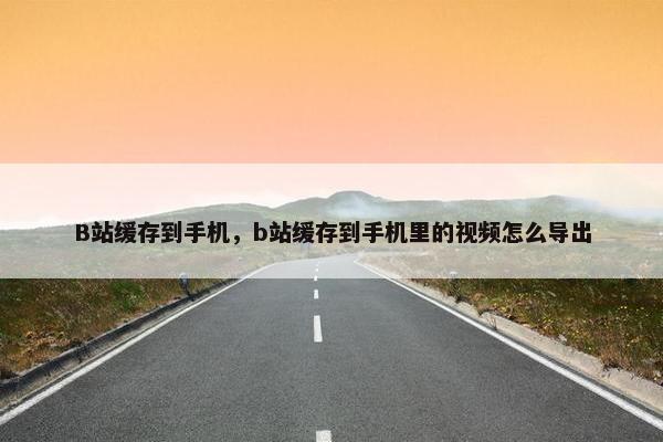 B站缓存到手机，b站缓存到手机里的视频怎么导出