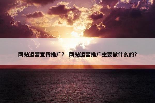 网站运营宣传推广？ 网站运营推广主要做什么的？