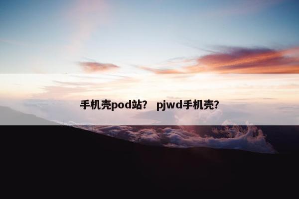 手机壳pod站？ pjwd手机壳？