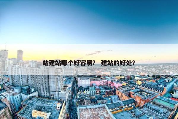 站建站哪个好容易？ 建站的好处？