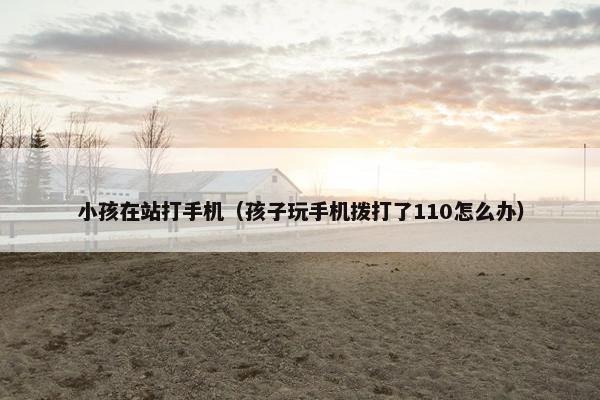 小孩在站打手机（孩子玩手机拨打了110怎么办）