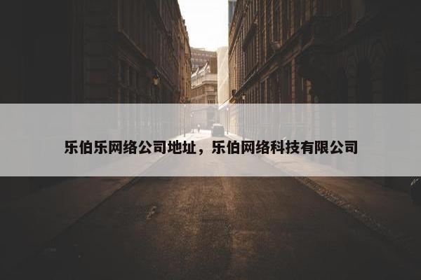 乐伯乐网络公司地址，乐伯网络科技有限公司