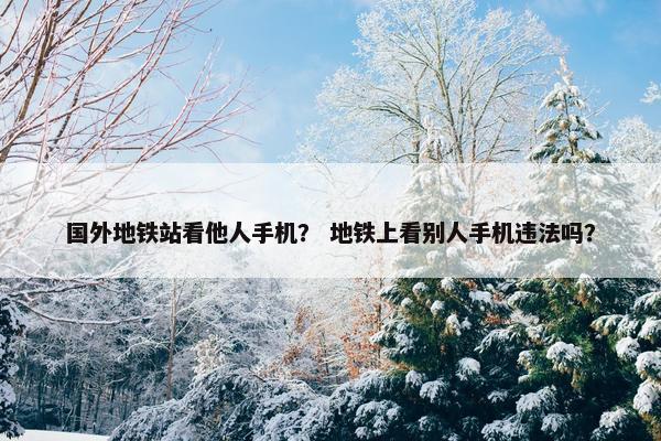 国外地铁站看他人手机？ 地铁上看别人手机违法吗？