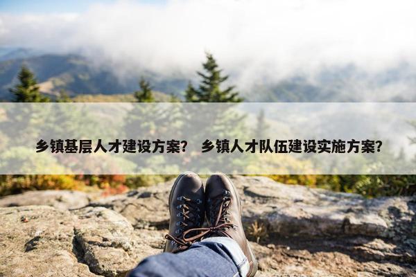 乡镇基层人才建设方案？ 乡镇人才队伍建设实施方案？