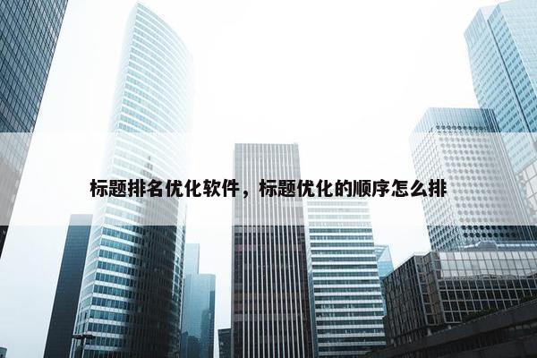 标题排名优化软件，标题优化的顺序怎么排
