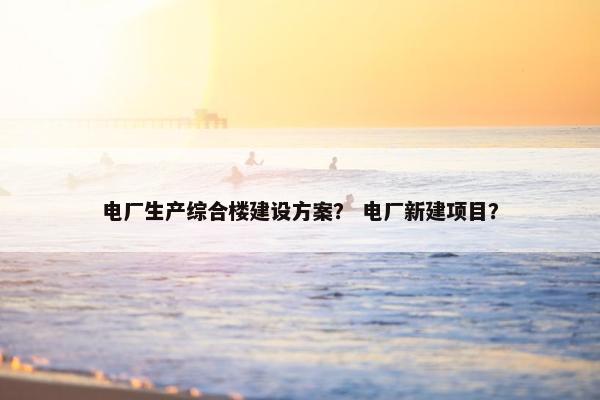 电厂生产综合楼建设方案？ 电厂新建项目？