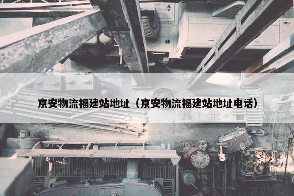 京安物流福建站地址（京安物流福建站地址电话）