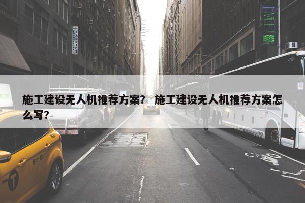 施工建设无人机推荐方案？ 施工建设无人机推荐方案怎么写？